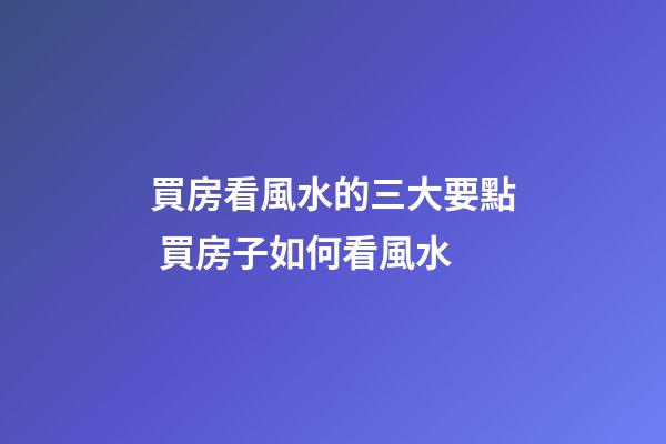 買房看風水的三大要點 買房子如何看風水